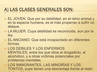 A) LAS CLASES GENERALES SON:
   EL JOVEN. Que por su debilidad, en el reino animal y
    en la especie humana, es el más propenso a sufrir un
    ataque.
   LA MUJER. Cuya debilidad es reconocida, aun por la
    ley.
   EL ANCIANO. Que está incapacitado en diferentes
    formas.
   LOS DEBILES Y LOS ENFERMOS
    MENTALES, entre los que sitúa al drogadicto, al
    alcohólico, y a otras víctimas potenciales por
    problemas mentales.
   LOS INMIGRANTES, LAS MINORÍAS Y LOS
    TONTOS, pues tienen una desventaja frente al resto
 
