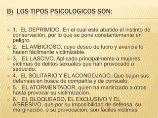 B) LOS TIPOS PSICOLOGICOS SON:

   1. EL DEPRIMIDO. En el cual esta abatido el instinto de
    conservación, por lo que se pone constantemente en
    peligro.
   2. EL AMBICIOSO, cuyo deseo de lucro y avaricia lo
    hacen fácilmente victimizable.
   3. EL LASCIVO. Aplicado principalmente a mujeres
    víctimas de delitos sexuales que han provocado o
    seducido.
   4. EL SOLITARIO Y EL ACONGOJADO. Que bajan sus
    defensas en busca de compañía y de consuelo.
   5. EL ATORMENTADOR, quien ha martirizado a otros
    hasta provocar su victimización.
   6. EL BLOQUEADO, EL EXCLUSIVO Y EL
    AGRESIVO, que por su imposibilidad de defensa, su
    marginación. o su provocación, son fáciles victimas.
 