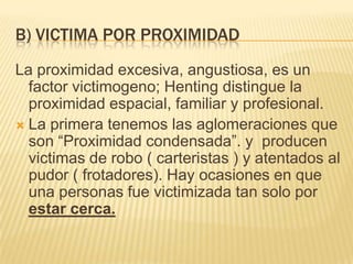 B) VICTIMA POR PROXIMIDAD
La proximidad excesiva, angustiosa, es un
  factor victimogeno; Henting distingue la
  proximidad espacial, familiar y profesional.
 La primera tenemos las aglomeraciones que
  son ―Proximidad condensada‖. y producen
  victimas de robo ( carteristas ) y atentados al
  pudor ( frotadores). Hay ocasiones en que
  una personas fue victimizada tan solo por
  estar cerca.
 