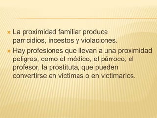  La proximidad familiar produce
  parricidios, incestos y violaciones.
 Hay profesiones que llevan a una proximidad
  peligros, como el médico, el párroco, el
  profesor, la prostituta, que pueden
  convertirse en victimas o en victimarios.
 