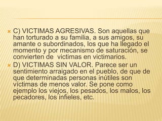  C) VICTIMAS AGRESIVAS. Son aquellas que
  han torturado a su familia, a sus amigos, su
  amante o subordinados, los que ha llegado el
  momento y por mecanismo de saturación, se
  convierten de victimas en victimarios.
 D) VICTIMAS SIN VALOR. Parece ser un
  sentimiento arraigado en el pueblo, de que de
  que determinadas personas inútiles son
  víctimas de menos valor. Se pone como
  ejemplo los viejos, los pesados, los malos, los
  pecadores, los infieles, etc.
 