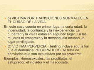  b) VICTIMA POR TRANSICIONES NORMALES EN
  EL CURSO DE LA VIDA.
En este caso cuenta en primer lugar la corta edad, la
  ingenuidad, la confianza y la inexperiencia. La
  pubertad y la vejez están en segundo lugar. En las
  mujeres el embarazo y la menopausia ocupan un
  lugar privilegiado.
 C) VICTIMA PERVERSA, Henting incluye aquí a los
  que el denomina PSICOPATICOS, se trata de
  desviados que son explotados por su problema.
Ejemplos. Homosexuales, las prostitutas, el
  estuprador, el violador y el masoquista.
 