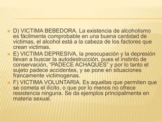    D) VICTIMA BEBEDORA. La existencia de alcoholismo
    es fácilmente comprobable en una buena cantidad de
    victimas, el alcohol está a la cabeza de los factores que
    crean victimas.
   E) VICTIMA DEPRESIVA, la preocupación y la depresión
    llevan a buscar la autodestrucción, pues el instinto de
    conservación, ―PADECE ACHAQUES‖ y por lo tanto el
    sujeto padece accidentes, y se pone en situaciones
    francamente victimogenas.
   F) VICTIMA VOLUNTARIA. Es aquellas que permiten que
    se cometa el ilícito, o que por lo menos no ofrece
    resistencia ninguna. Se da ejemplos principalmente en
    materia sexual.
 