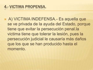4.- VICTIMA PROPENSA.

    A) VICTIMA INDEFENSA.- Es aquella que
    se ve privada de la ayuda del Estado, porque
    tiene que evitar la persecución penal.la
    victima tiene que tolerar la lesión, pues la
    persecución judicial le causaría más daños
    que los que se han producido hasta el
    momento.
 