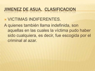 JIMENEZ DE ASUA. CLASIFICACION

 VICTIMAS INDIFERENTES.
A quienes también llama indefinida, son
  aquellas en las cuales la víctima pudo haber
  sido cualquiera, es decir, fue escogida por el
  criminal al azar.
 
