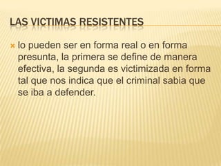 LAS VICTIMAS RESISTENTES

   lo pueden ser en forma real o en forma
    presunta, la primera se define de manera
    efectiva, la segunda es victimizada en forma
    tal que nos indica que el criminal sabia que
    se iba a defender.
 
