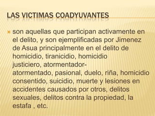 LAS VICTIMAS COADYUVANTES

   son aquellas que participan activamente en
    el delito, y son ejemplificadas por Jimenez
    de Asua principalmente en el delito de
    homicidio, tiranicidio, homicidio
    justiciero, atormentador-
    atormentado, pasional, duelo, riña, homicidio
    consentido, suicidio, muerte y lesiones en
    accidentes causados por otros, delitos
    sexuales, delitos contra la propiedad, la
    estafa , etc.
 