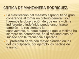 CRITICA DE MANZANERA RODRIGUEZ.
 La clasificación del maestro español tiene gran
  coherencia al tomar un criterio general; solo
  haremos la observación de que en la victima
  indiferente o indefinida puede encontrarse
  también la resistente y la
  coadyuvante, aunque suponga que la victima ha
  siempre de defenderse, en la realidad esto no
  sucede con la frecuencia esperada.
 El problema se ve con mayor claridad en los
  delitos culposos, por ejemplo los hechos de
  transito.
 