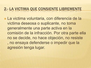 2.- LA VICTIMA QUE CONSIENTE LIBREMENTE

   La victima voluntaria, con diferencia de la
    victima deseosa o suplicante, no toma
    generalmente una parte activa en la
    comisión de la infracción. Por otra parte ella
    no se decide, no hace objeción, no resiste
    , no ensaya defenderse o impedir que la
    agresión tenga lugar.
 