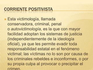 CORRIENTE POSITIVISTA

   Esta victimología, llamada
    conservadora, criminal, penal
    o autovictimología, es la que con mayor
    facilidad adoptan los sistemas de justicia
    (independientemente de la ideología
    oficial), ya que les permite evadir toda
    responsabilidad estatal en el fenómeno
    victimal; las víctimas no lo son por causa de
    los criminales rebeldes e inconformes, o por
    su propia culpa al provocar o precipitar el
 