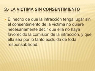 3.- LA VICTIMA SIN CONSENTIMIENTO

   El hecho de que la infracción tenga lugar sin
    el consentimiento de la victima no quiere
    necesariamente decir que ella no haya
    favorecido la comisión de la infracción, y que
    ella sea por lo tanto excluida de toda
    responsabilidad.
 