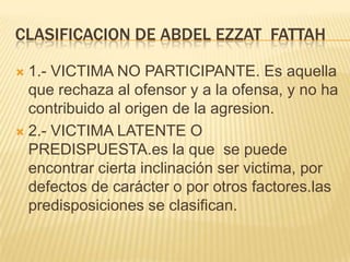 CLASIFICACION DE ABDEL EZZAT FATTAH

 1.- VICTIMA NO PARTICIPANTE. Es aquella
  que rechaza al ofensor y a la ofensa, y no ha
  contribuido al origen de la agresion.
 2.- VICTIMA LATENTE O
  PREDISPUESTA.es la que se puede
  encontrar cierta inclinación ser victima, por
  defectos de carácter o por otros factores.las
  predisposiciones se clasifican.
 