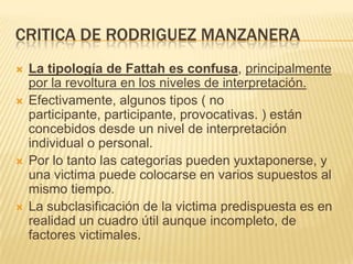 CRITICA DE RODRIGUEZ MANZANERA
   La tipología de Fattah es confusa, principalmente
    por la revoltura en los niveles de interpretación.
   Efectivamente, algunos tipos ( no
    participante, participante, provocativas. ) están
    concebidos desde un nivel de interpretación
    individual o personal.
   Por lo tanto las categorías pueden yuxtaponerse, y
    una victima puede colocarse en varios supuestos al
    mismo tiempo.
   La subclasificación de la victima predispuesta es en
    realidad un cuadro útil aunque incompleto, de
    factores victimales.
 