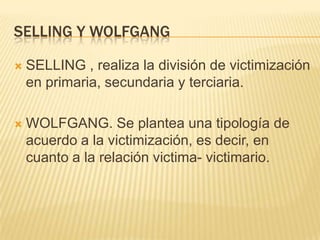 SELLING Y WOLFGANG

   SELLING , realiza la división de victimización
    en primaria, secundaria y terciaria.

   WOLFGANG. Se plantea una tipología de
    acuerdo a la victimización, es decir, en
    cuanto a la relación victima- victimario.
 