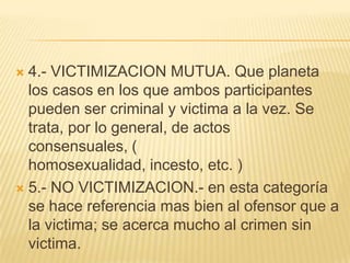  4.- VICTIMIZACION MUTUA. Que planeta
  los casos en los que ambos participantes
  pueden ser criminal y victima a la vez. Se
  trata, por lo general, de actos
  consensuales, (
  homosexualidad, incesto, etc. )
 5.- NO VICTIMIZACION.- en esta categoría
  se hace referencia mas bien al ofensor que a
  la victima; se acerca mucho al crimen sin
  victima.
 
