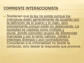 CORRIENTE INTERACCIONISTA
   Sostienen que la ley no existe porque los
    individuos estén generalmente de acuerdo con
    la definición de lo bueno y lo malo, sino
    precisamente porque están en desacuerdo. La
    sociedad es captada como múltiple y
    plural, donde coinciden grupos de diferencias
    marcadas y por lo tanto valores, metas e
    intereses diversos y aun contradictorios.
    Consideran a la criminalidad no desde la
    conducta, sino desde la respuesta que provoca.
 