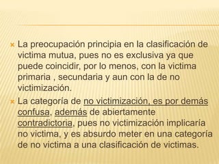  La preocupación principia en la clasificación de
  victima mutua, pues no es exclusiva ya que
  puede coincidir, por lo menos, con la victima
  primaria , secundaria y aun con la de no
  victimización.
 La categoría de no victimización, es por demás
  confusa, además de abiertamente
  contradictoria, pues no victimización implicaría
  no victima, y es absurdo meter en una categoría
  de no victima a una clasificación de victimas.
 