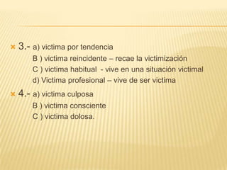    3.- a) victima por tendencia
        B ) victima reincidente – recae la victimización
        C ) victima habitual - vive en una situación victimal
        d) Victima profesional – vive de ser victima
   4.- a) victima culposa
        B ) victima consciente
        C ) victima dolosa.
 