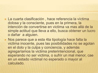    La cuarta clasificación , hace referencia la víctima
    dolosa y la consciente, pues en la primera, la
    intención de convertirse en victima va mas allá de la
    simple actitud que lleva a ello, busca obtener un lucro
    o dañar a alguien.
   Nos parece que a esta 4ta tipología hace falta la
    victima inocente, pues las posibilidades no se agotan
    en el dolo y la culpa y conciencia, y además
    agregaríamos la victima preterintencional, que
    esperando no ser victima, o sufrir un mal menor, cae
    en un estado victimal no esperado o mayor al
    calculado.
 