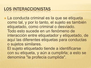 LOS INTERACCIONISTAS
   La conducta criminal es la que se etiqueta
    como tal, y por lo tanto, el sujeto es también
    etiquetado, como criminal o desviado.
    Todo esto sucede en un fenómeno de
    interacción entre etiquetador y etiquetado, de
    aquí las diferentes etiquetas para conductas
    o sujetos similares.
    El sujeto etiquetado tiende a identificarse
    con su etiqueta, y aún a cumplirla; a esto se
    denomina "la profecía cumplida".
 