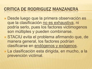 CRITICA DE RODRIGUEZ MANZANERA
 Desde luego que la primera observación es
  que la clasificación no es exhaustiva, ni
  podría serlo, pues los factores victimogenos
  son múltiples y pueden combinarse.
 STACIU evita el problema afirmando que, de
  manera general, los factores podrían
  clasificarse en endógenos y exógenos.
 La clasificación esta dirigida, en mucho, a la
  prevención victimal.
 