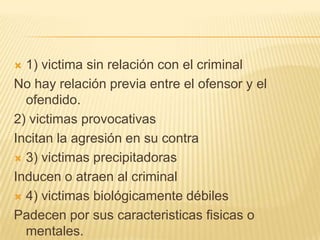  1) victima sin relación con el criminal
No hay relación previa entre el ofensor y el
  ofendido.
2) victimas provocativas
Incitan la agresión en su contra
 3) victimas precipitadoras

Inducen o atraen al criminal
 4) victimas biológicamente débiles

Padecen por sus caracteristicas fisicas o
  mentales.
 