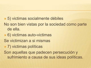  5) victimas socialmente débiles
No son bien vistas por la sociedad como parte
  de ella.
 6) victimas auto-victimas

Se victimizan a si mismas
 7) victimas políticas

Son aquellas que padecen persecución y
  sufrimiento a causa de sus ideas políticas.
 