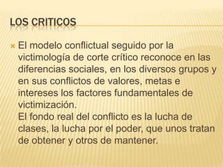 LOS CRITICOS

   El modelo conflictual seguido por la
    victimología de corte crítico reconoce en las
    diferencias sociales, en los diversos grupos y
    en sus conflictos de valores, metas e
    intereses los factores fundamentales de
    victimización.
    El fondo real del conflicto es la lucha de
    clases, la lucha por el poder, que unos tratan
    de obtener y otros de mantener.
 