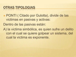 OTRAS TIPOLOGIAS

 PONTI ( Citado por Gulotta), divide de las
  victimas en pasivas y activas:
Dentro de las pasivas están:
A) la victima simbólica, es quien sufre un delito
  con el cual se quiere golpear un sistema, del
  cual la victima es exponente.
 