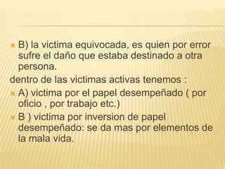  B) la victima equivocada, es quien por error
  sufre el daño que estaba destinado a otra
  persona.
dentro de las victimas activas tenemos :
 A) victima por el papel desempeñado ( por
  oficio , por trabajo etc.)
 B ) victima por inversion de papel
  desempeñado: se da mas por elementos de
  la mala vida.
 