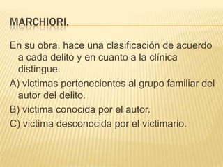 MARCHIORI.

En su obra, hace una clasificación de acuerdo
  a cada delito y en cuanto a la clínica
  distingue.
A) victimas pertenecientes al grupo familiar del
  autor del delito.
B) victima conocida por el autor.
C) victima desconocida por el victimario.
 