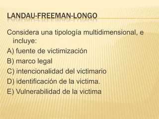 LANDAU-FREEMAN-LONGO

Considera una tipología multidimensional, e
  incluye:
A) fuente de victimización
B) marco legal
C) intencionalidad del victimario
D) identificación de la victima.
E) Vulnerabilidad de la victima
 