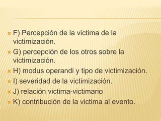  F) Percepción de la victima de la
  victimización.
 G) percepción de los otros sobre la
  victimización.
 H) modus operandi y tipo de victimización.

 I) severidad de la victimización.

 J) relación victima-victimario

 K) contribución de la victima al evento.
 