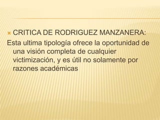 CRITICA DE RODRIGUEZ MANZANERA:
Esta ultima tipología ofrece la oportunidad de
 una visión completa de cualquier
 victimización, y es útil no solamente por
 razones académicas
 