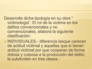 Desarrolla dicha tipología en su obra ―
  victimologia‖. El rol de la victima en los
  delitos convencionales y no
  convencionales, elabora la siguiente
  clasificación:
 INDIVIDUALES.- diferencia lasque carecen
  de actitud victimal y aquellas que si tienen
  actitud victimal por que cooperan de forma
  dolosa y culposa a la producción del delito;
  la subdividen en tres clases :
 