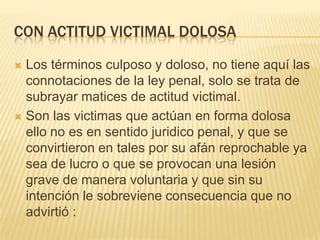 CON ACTITUD VICTIMAL DOLOSA

 Los términos culposo y doloso, no tiene aquí las
  connotaciones de la ley penal, solo se trata de
  subrayar matices de actitud victimal.
 Son las victimas que actúan en forma dolosa
  ello no es en sentido juridico penal, y que se
  convirtieron en tales por su afán reprochable ya
  sea de lucro o que se provocan una lesión
  grave de manera voluntaria y que sin su
  intención le sobreviene consecuencia que no
  advirtió :
 