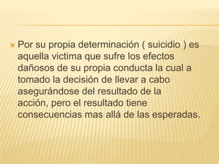    Por su propia determinación ( suicidio ) es
    aquella victima que sufre los efectos
    dañosos de su propia conducta la cual a
    tomado la decisión de llevar a cabo
    asegurándose del resultado de la
    acción, pero el resultado tiene
    consecuencias mas allá de las esperadas.
 