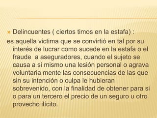  Delincuentes ( ciertos timos en la estafa) :
es aquella victima que se convirtió en tal por su
  interés de lucrar como sucede en la estafa o el
  fraude a aseguradores, cuando el sujeto se
  causa a si mismo una lesión personal o agrava
  voluntaria mente las consecuencias de las que
  sin su intención o culpa le hubieran
  sobrevenido, con la finalidad de obtener para si
  o para un tercero el precio de un seguro u otro
  provecho ilícito.
 