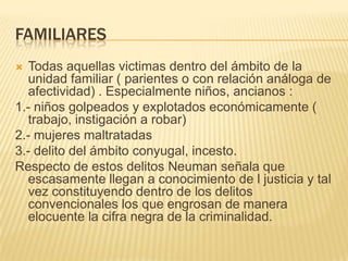 FAMILIARES
 Todas aquellas victimas dentro del ámbito de la
  unidad familiar ( parientes o con relación análoga de
  afectividad) . Especialmente niños, ancianos :
1.- niños golpeados y explotados económicamente (
  trabajo, instigación a robar)
2.- mujeres maltratadas
3.- delito del ámbito conyugal, incesto.
Respecto de estos delitos Neuman señala que
  escasamente llegan a conocimiento de l justicia y tal
  vez constituyendo dentro de los delitos
  convencionales los que engrosan de manera
  elocuente la cifra negra de la criminalidad.
 