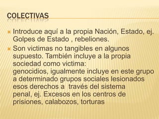 COLECTIVAS
 Introduce aquí a la propia Nación, Estado, ej.
  Golpes de Estado , rebeliones.
 Son victimas no tangibles en algunos
  supuesto. También incluye a la propia
  sociedad como victima:
  genocidios, igualmente incluye en este grupo
  a determinado grupos sociales lesionados
  esos derechos a través del sistema
  penal, ej. Excesos en los centros de
  prisiones, calabozos, torturas
 