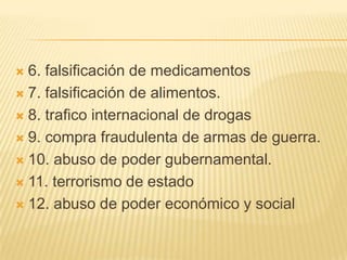  6. falsificación de medicamentos
 7. falsificación de alimentos.

 8. trafico internacional de drogas

 9. compra fraudulenta de armas de guerra.

 10. abuso de poder gubernamental.

 11. terrorismo de estado

 12. abuso de poder económico y social
 