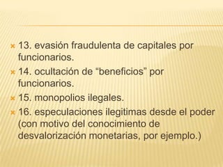  13. evasión fraudulenta de capitales por
  funcionarios.
 14. ocultación de ―beneficios‖ por
  funcionarios.
 15. monopolios ilegales.

 16. especulaciones ilegitimas desde el poder
  (con motivo del conocimiento de
  desvalorización monetarias, por ejemplo.)
 