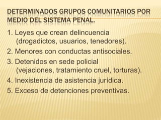 DETERMINADOS GRUPOS COMUNITARIOS POR
MEDIO DEL SISTEMA PENAL.
1. Leyes que crean delincuencia
    (drogadictos, usuarios, tenedores).
2. Menores con conductas antisociales.
3. Detenidos en sede policial
    (vejaciones, tratamiento cruel, torturas).
4. Inexistencia de asistencia jurídica.
5. Exceso de detenciones preventivas.
 