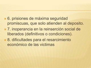  6. prisiones de máxima seguridad
  promiscuas, que solo atienden al deposito.
 7. inoperancia en la reinserción social de
  liberados (definitivos o condiciones).
 8. dificultades para el resarcimiento
  económico de las victimas
 
