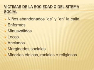 VICTIMAS DE LA SOCIEDAD O DEL SITEMA
SOCIAL
 Niños abandonados ―de‖ y ―en‖ la calle.
 Enfermos

 Minusválidos

 Locos

 Ancianos

 Marginados sociales

 Minorías étnicas, raciales o religiosas
 
