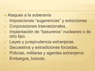  Ataques a la soberanía
1. Imposiciones ―sugerencias‖ y extorciones
2. Corporaciones trasnacionales.
3. Implantación de ―basureros‖ nucleares o de
   otro tipo.
4. Leyes y jurisprudencia extranjeras.
5. Secuestros y extradiciones forzadas.
6. Policías, militares y agentes extranjeros
7. Embargos, boicots.
 