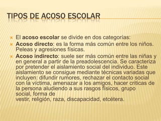 TIPOS DE ACOSO ESCOLAR

   El acoso escolar se divide en dos categorías:
   Acoso directo: es la forma más común entre los niños.
    Peleas y agresiones físicas.
   Acoso indirecto: suele ser más común entre las niñas y
    en general a partir de la preadolescencia. Se caracteriza
    por pretender el aislamiento social del individuo. Este
    aislamiento se consigue mediante técnicas variadas que
    incluyen: difundir rumores, rechazar el contacto social
    con la víctima, amenazar a los amigos, hacer criticas de
    la persona aludiendo a sus rasgos físicos, grupo
    social, forma de
    vestir, religión, raza, discapacidad, etcétera.
 