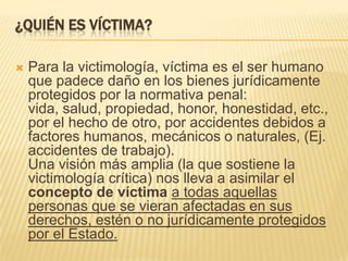 ¿QUIÉN ES VÍCTIMA?

   Para la victimología, víctima es el ser humano
    que padece daño en los bienes jurídicamente
    protegidos por la normativa penal:
    vida, salud, propiedad, honor, honestidad, etc.,
    por el hecho de otro, por accidentes debidos a
    factores humanos, mecánicos o naturales, (Ej.
    accidentes de trabajo).
    Una visión más amplia (la que sostiene la
    victimología crítica) nos lleva a asimilar el
    concepto de víctima a todas aquellas
    personas que se vieran afectadas en sus
    derechos, estén o no jurídicamente protegidos
    por el Estado.
 