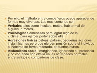    Por ello, el maltrato entre compañeros puede aparecer de
    formas muy diversas. Las más comunes son:
   Verbales tales como insultos, motes, hablar mal de
    alguien, rumores,...
   Psicológicas amenazas para lograr algo de la
    víctima, para ejercer poder sobre ella.
   Agresiones físicas peleas, palizas, pequeñas acciones
    insignificantes pero que ejercen presión sobre el individuo
    al hacerse de forma reiterada, pequeños hurtos,...
   Aislamiento social, marginando, ignorando su presencia
    y no contando con él/ella en las actividades normales
    entre amigos o compañeros de clase.
 