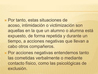  Por tanto, estas situaciones de
  acoso, intimidación o victimización son
  aquellas en la que un alumno o alumna está
  expuesto, de forma repetida y durante un
  tiempo, a acciones negativas que llevan a
  cabo otros compañeros.
 Por acciones negativas entendemos tanto
  las cometidas verbalmente o mediante
  contacto físico, como las psicológicas de
  exclusión.
 